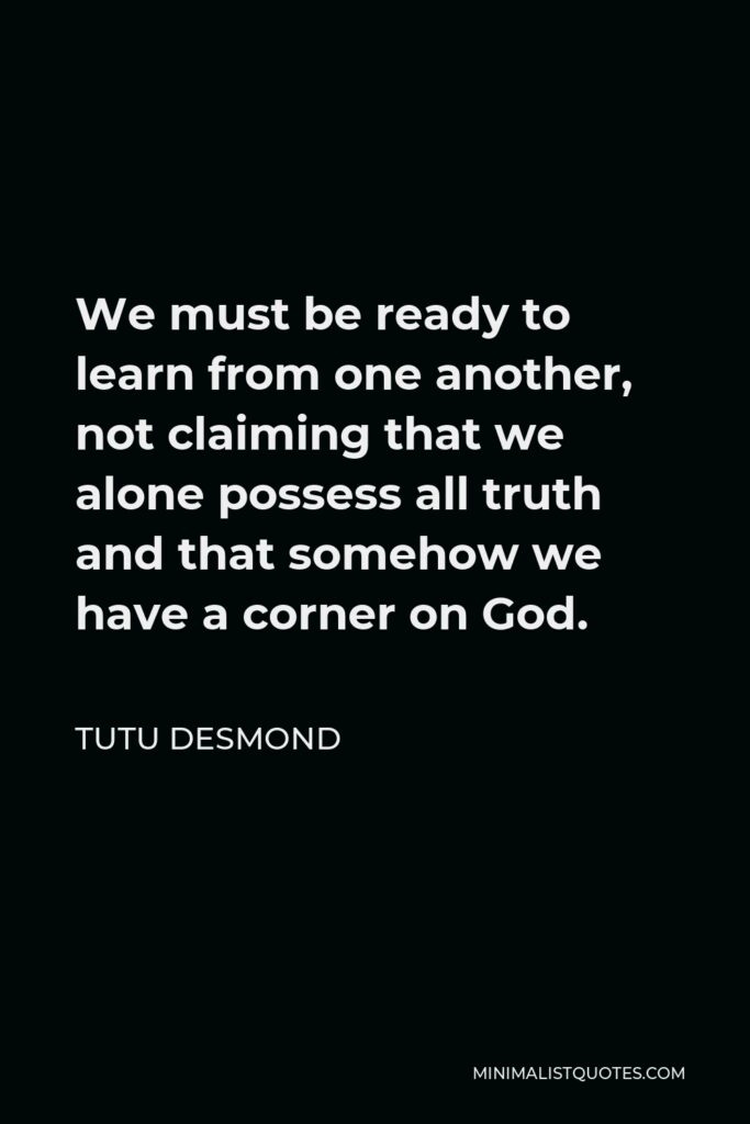 Tutu Desmond Quote - We must be ready to learn from one another, not claiming that we alone possess all truth and that somehow we have a corner on God.