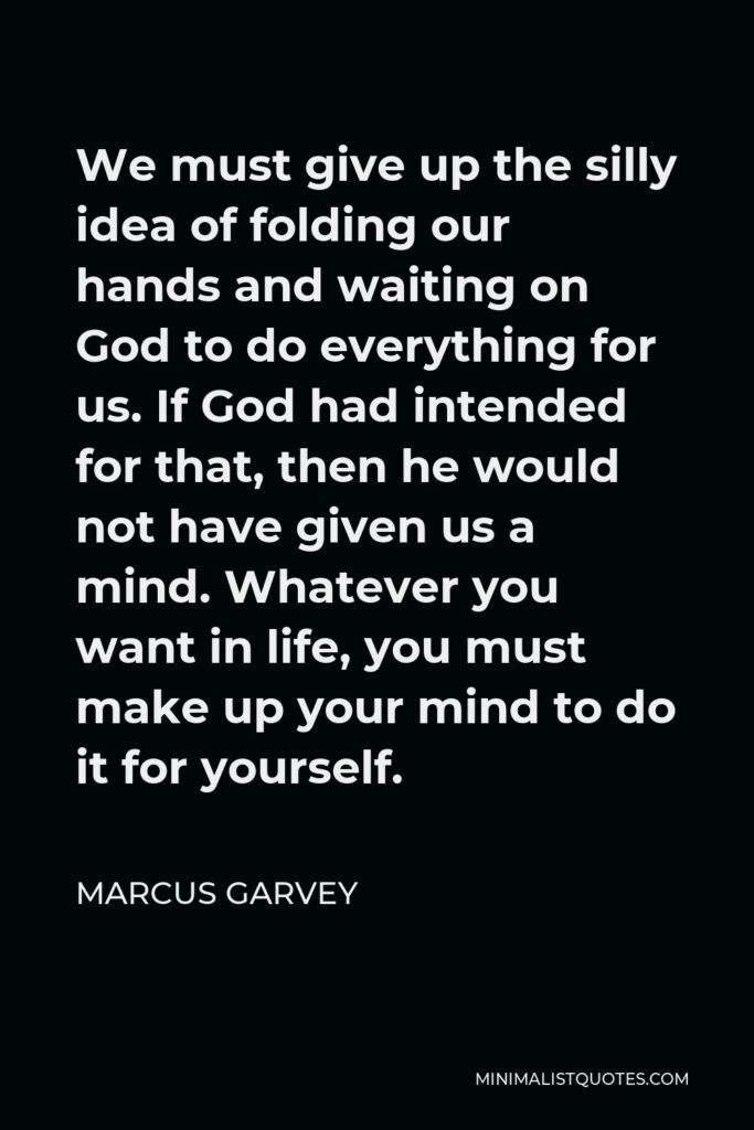 Marcus Garvey Quote - We must give up the silly idea of folding our hands and waiting on God to do everything for us. If God had intended for that, then he would not have given us a mind. Whatever you want in life, you must make up your mind to do it for yourself.