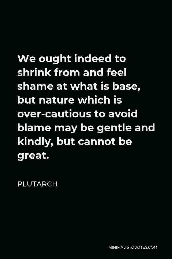 Plutarch Quote - We ought indeed to shrink from and feel shame at what is base, but nature which is over-cautious to avoid blame may be gentle and kindly, but cannot be great.