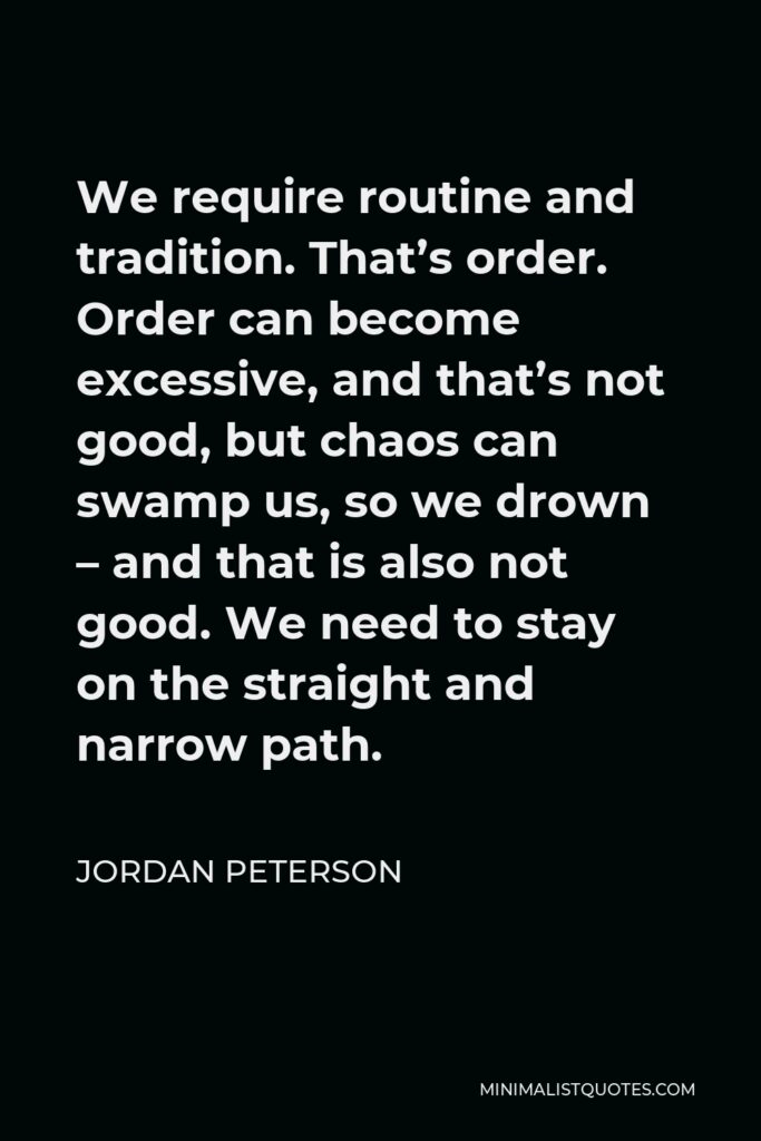 Jordan Peterson Quote - We require routine and tradition. That’s order. Order can become excessive, and that’s not good, but chaos can swamp us, so we drown – and that is also not good. We need to stay on the straight and narrow path.