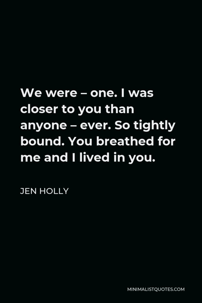 Jen Holly Quote - We were – one. I was closer to you than anyone – ever. So tightly bound. You breathed for me and I lived in you.