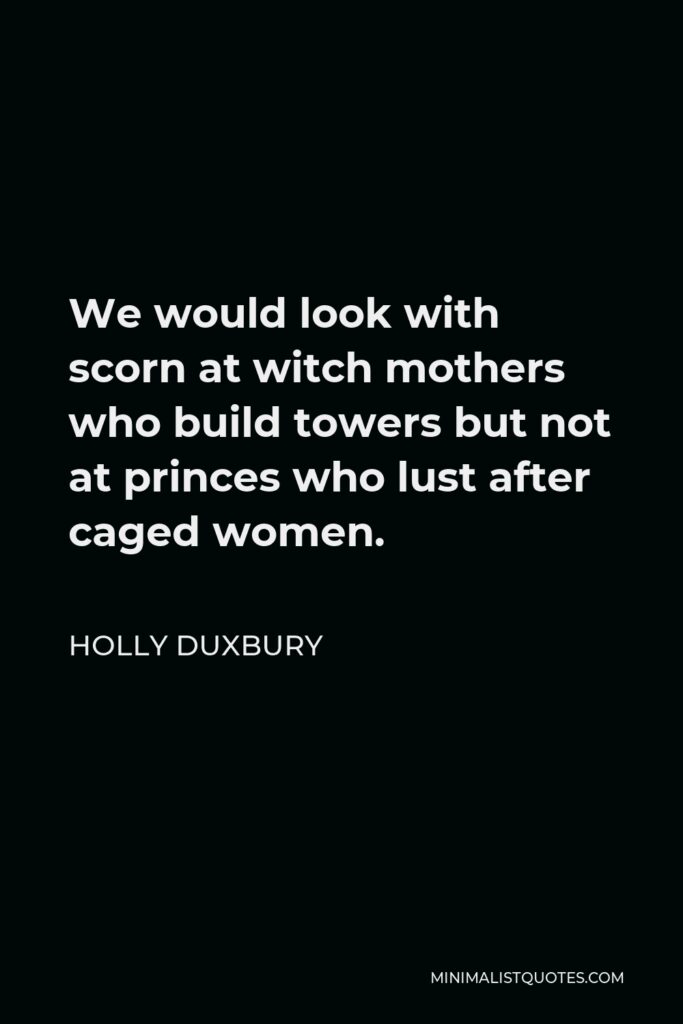 Holly Duxbury Quote - We would look with scorn at witch mothers who build towers but not at princes who lust after caged women.
