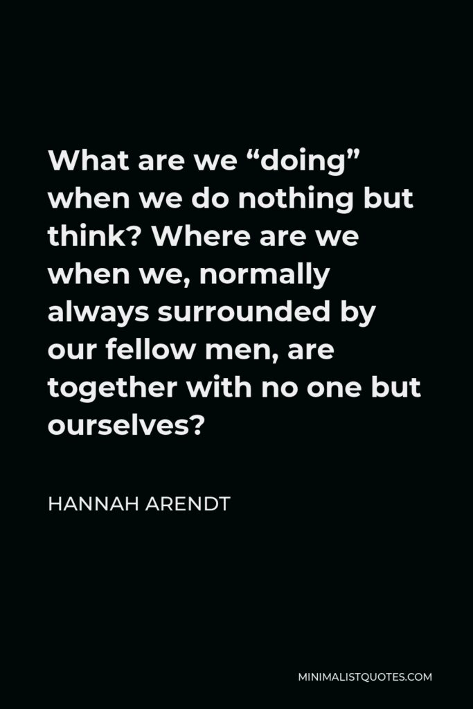 Hannah Arendt Quote - What are we “doing” when we do nothing but think? Where are we when we, normally always surrounded by our fellow men, are together with no one but ourselves?