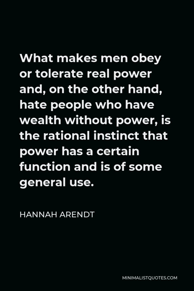 Hannah Arendt Quote - What makes men obey or tolerate real power and, on the other hand, hate people who have wealth without power, is the rational instinct that power has a certain function and is of some general use.