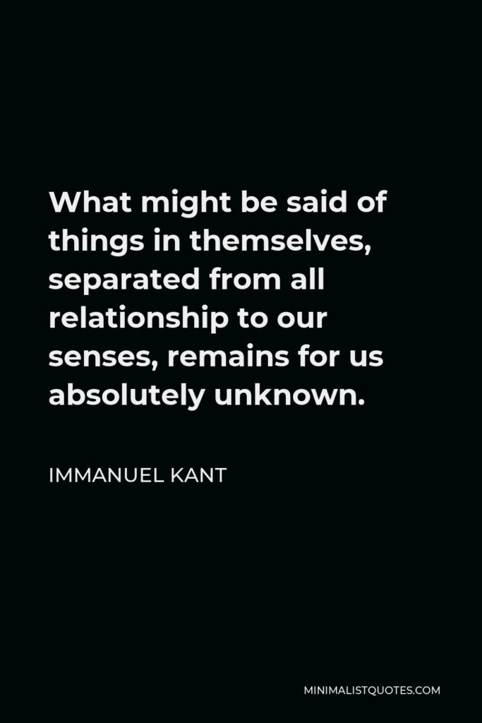 Immanuel Kant Quote - What might be said of things in themselves, separated from all relationship to our senses, remains for us absolutely unknown.