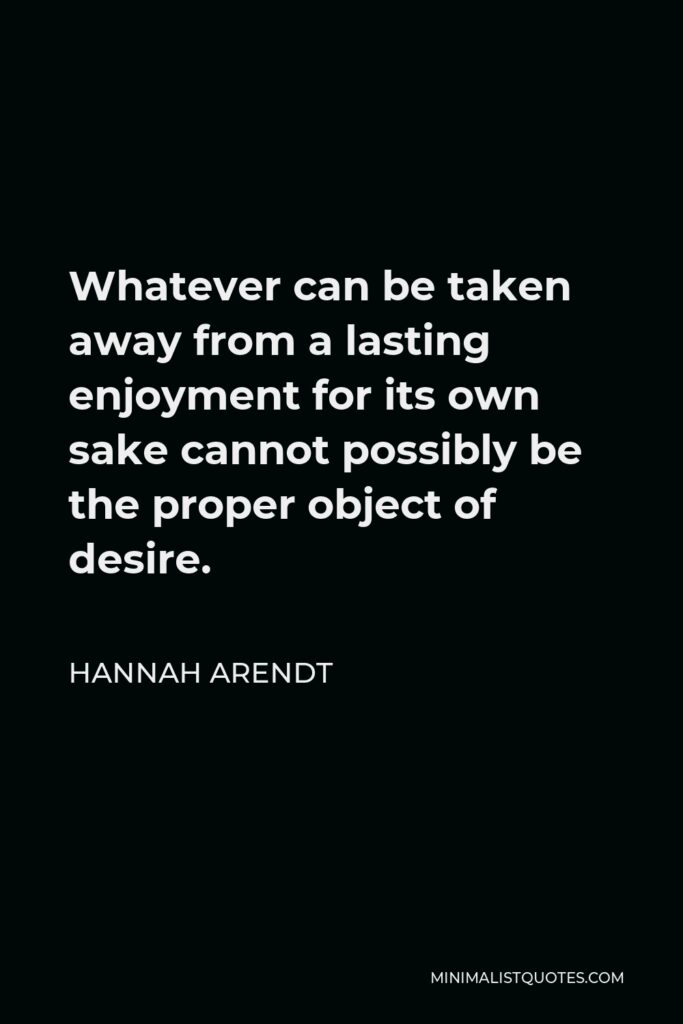 Hannah Arendt Quote - Whatever can be taken away from a lasting enjoyment for its own sake cannot possibly be the proper object of desire.