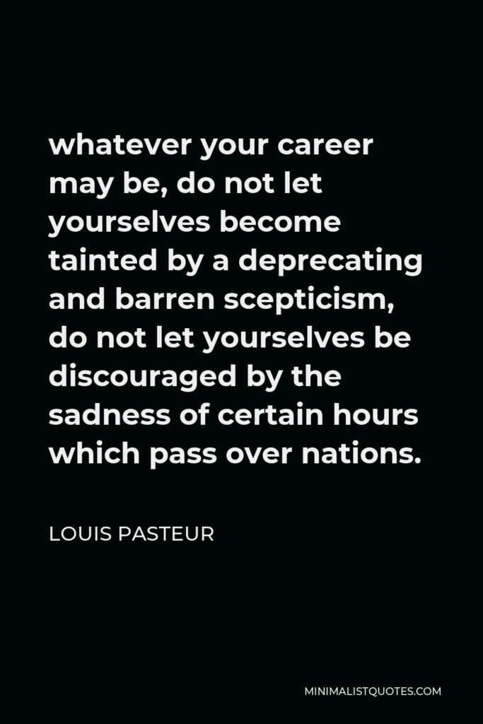 Louis Pasteur Quote - whatever your career may be, do not let yourselves become tainted by a deprecating and barren scepticism, do not let yourselves be discouraged by the sadness of certain hours which pass over nations.