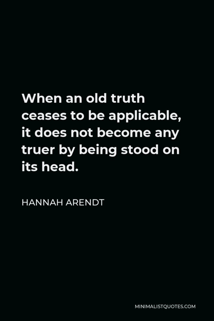 Hannah Arendt Quote - When an old truth ceases to be applicable, it does not become any truer by being stood on its head.