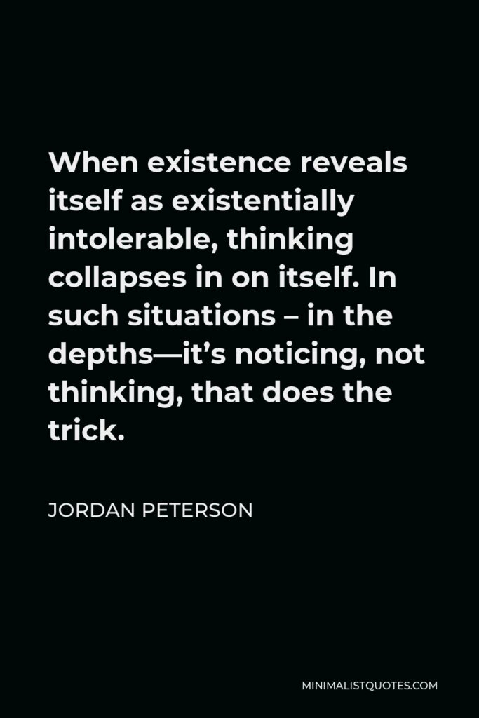 Jordan Peterson Quote - When existence reveals itself as existentially intolerable, thinking collapses in on itself. In such situations – in the depths—it’s noticing, not thinking, that does the trick.