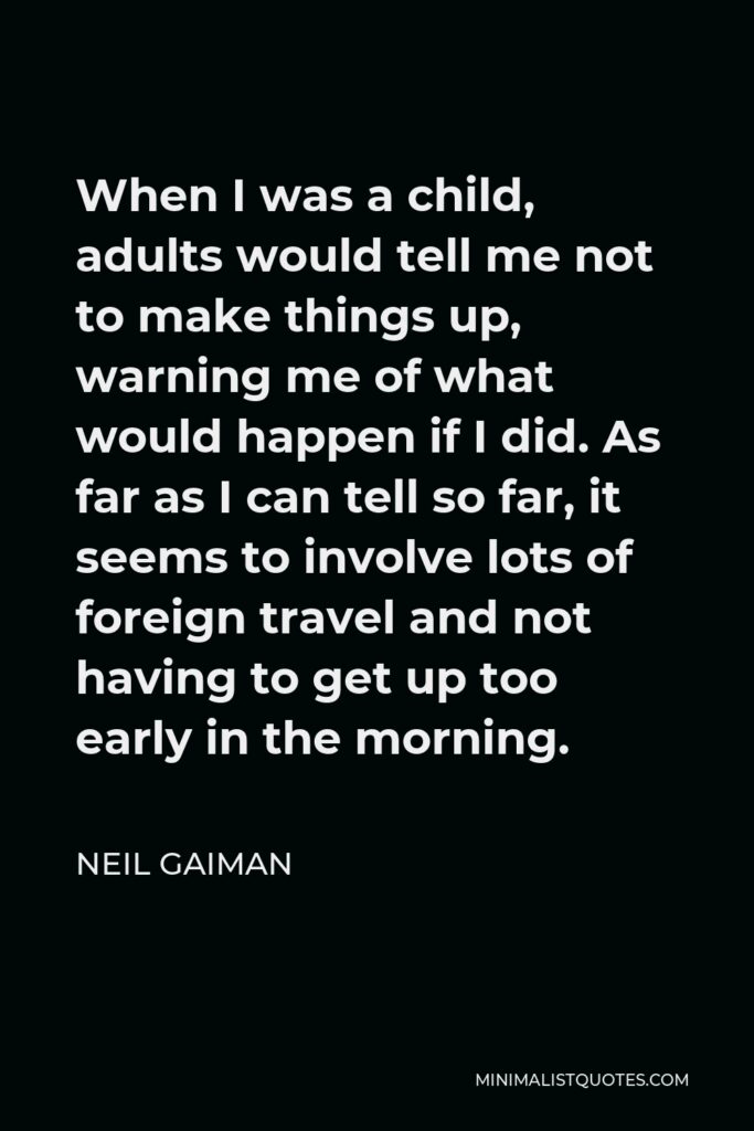 Neil Gaiman Quote - When I was a child, adults would tell me not to make things up, warning me of what would happen if I did. As far as I can tell so far, it seems to involve lots of foreign travel and not having to get up too early in the morning.