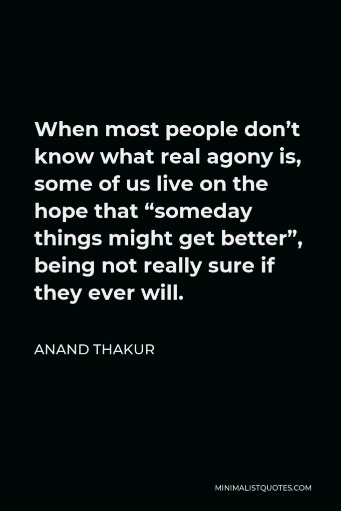 Anand Thakur Quote - When most people don’t know what real agony is, some of us live on the hope that “someday things might get better”, being not really sure if they ever will.