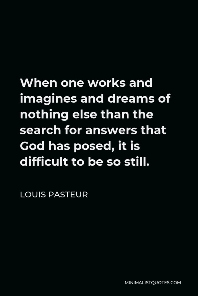 Louis Pasteur Quote - When one works and imagines and dreams of nothing else than the search for answers that God has posed, it is difficult to be so still.