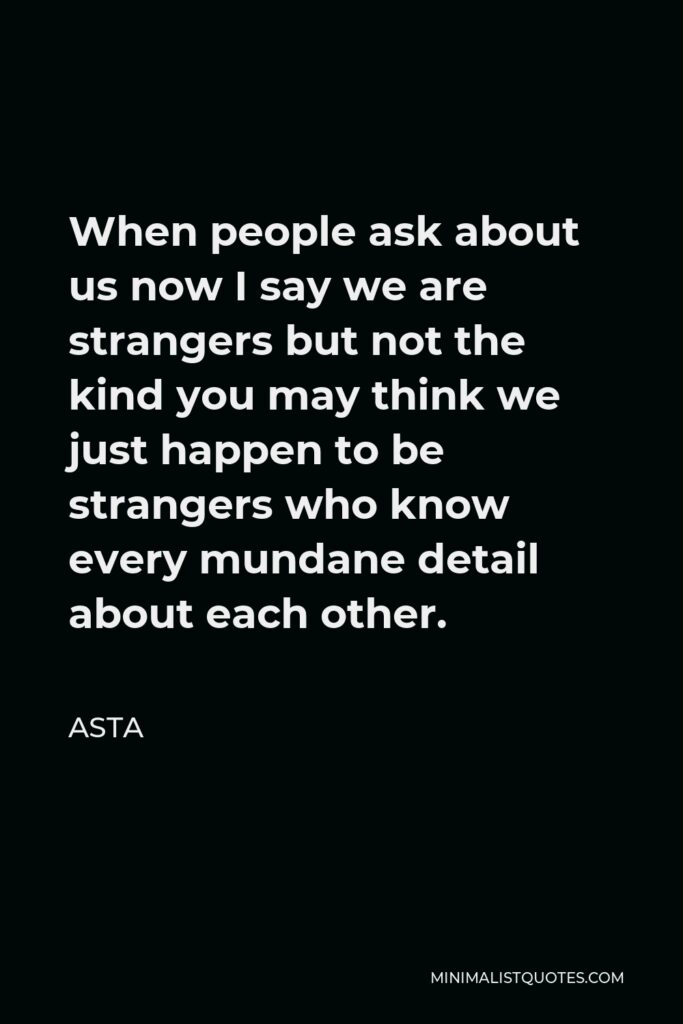 Asta Quote - When people ask about us now I say we are strangers but not the kind you may think we just happen to be strangers who know every mundane detail about each other.