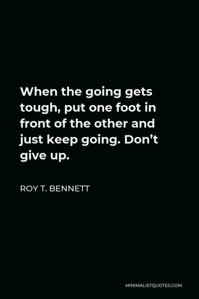 Roy T. Bennett Quote - When the going gets tough, put one foot in front of the other and just keep going. Don’t give up.