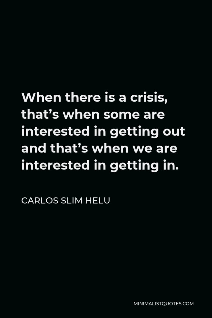 Carlos Slim Helu Quote - When there is a crisis, that’s when some are interested in getting out and that’s when we are interested in getting in.