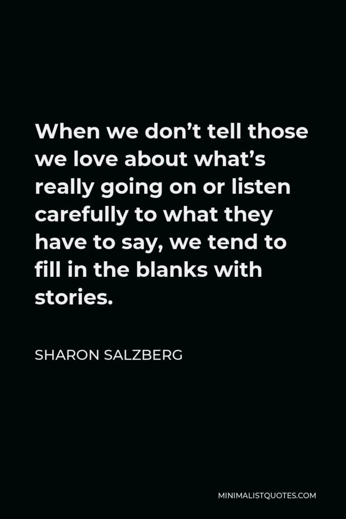 Sharon Salzberg Quote - When we don’t tell those we love about what’s really going on or listen carefully to what they have to say, we tend to fill in the blanks with stories.