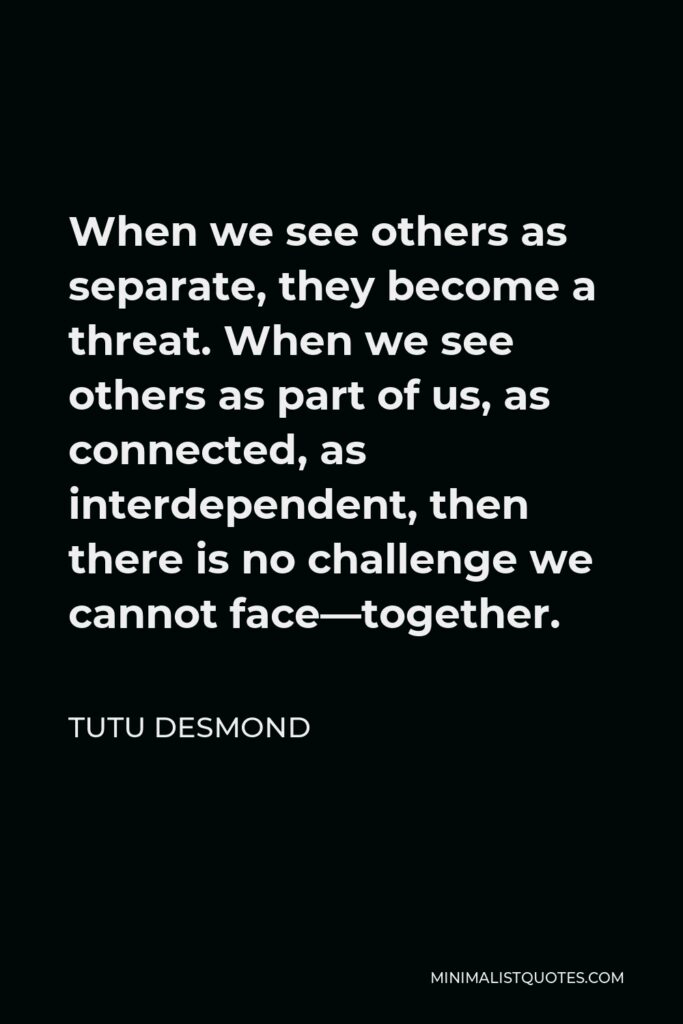 Tutu Desmond Quote - When we see others as separate, they become a threat. When we see others as part of us, as connected, as interdependent, then there is no challenge we cannot face—together.