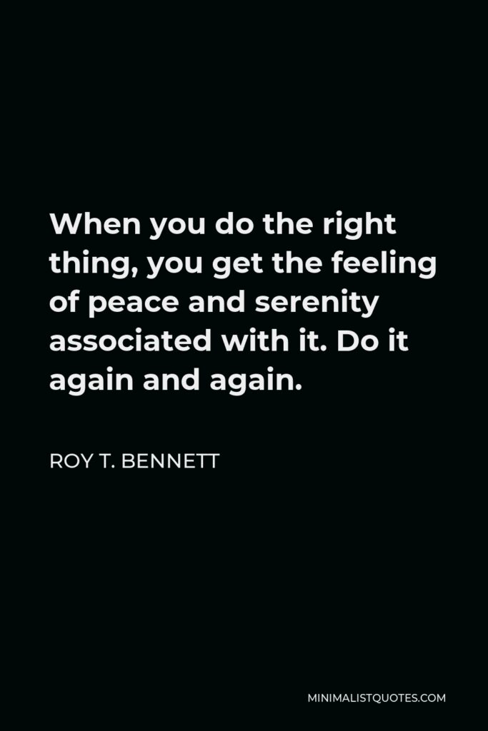 Roy T. Bennett Quote - When you do the right thing, you get the feeling of peace and serenity associated with it. Do it again and again.