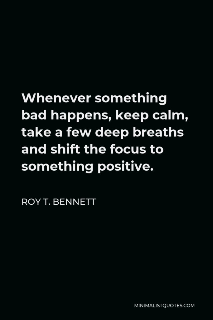 Roy T. Bennett Quote - Whenever something bad happens, keep calm, take a few deep breaths and shift the focus to something positive.
