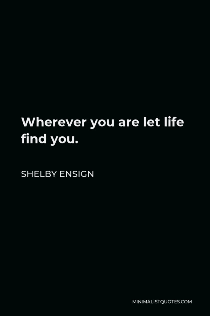 Shelby Ensign Quote - Wherever you are let life find you.