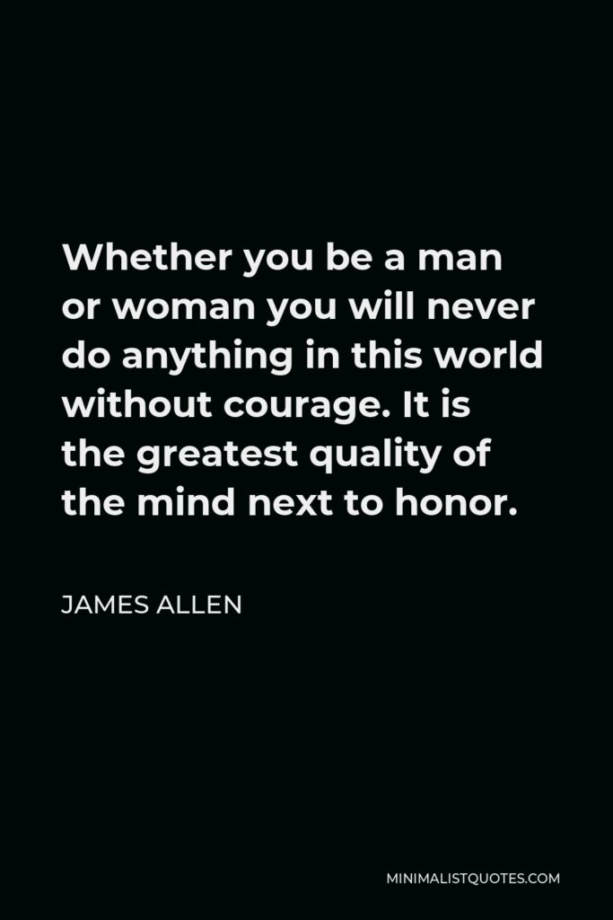 James Allen Quote - Whether you be a man or woman you will never do anything in this world without courage. It is the greatest quality of the mind next to honor.