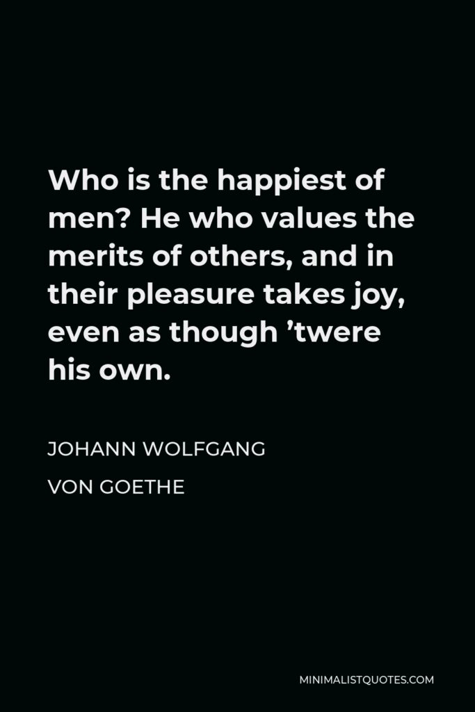 Johann Wolfgang von Goethe Quote - Who is the happiest of men? He who values the merits of others, and in their pleasure takes joy, even as though ’twere his own.