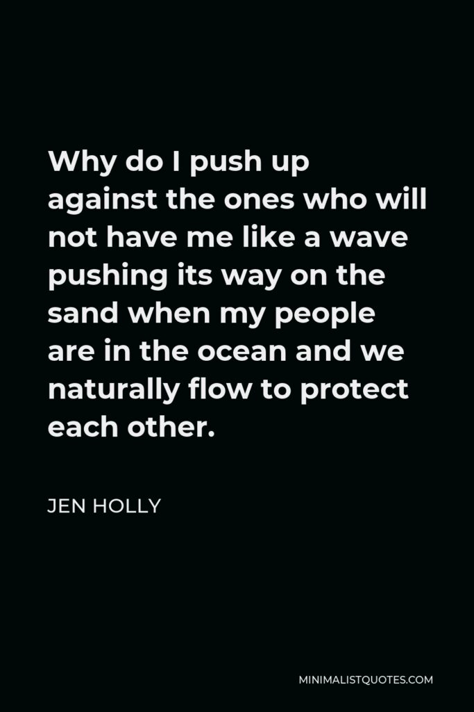 Jen Holly Quote - Why do I push up against the ones who will not have me like a wave pushing its way on the sand when my people are in the ocean and we naturally flow to protect each other.