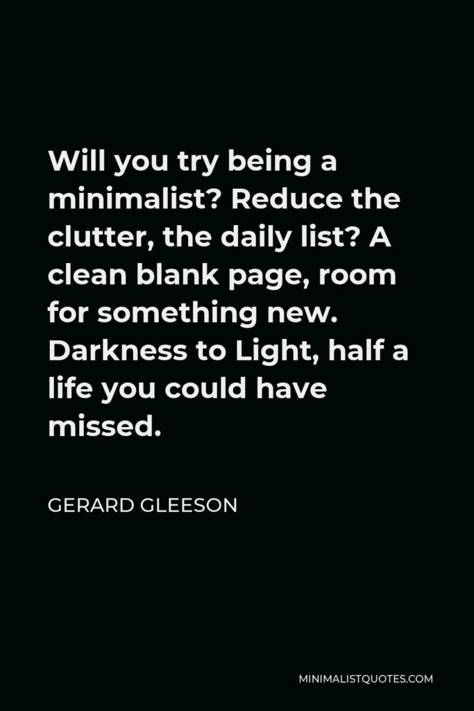 Gerard Gleeson Quote - Will you try being a minimalist? Reduce the clutter, the daily list? A clean blank page, room for something new. Darkness to Light, half a life you could have missed.