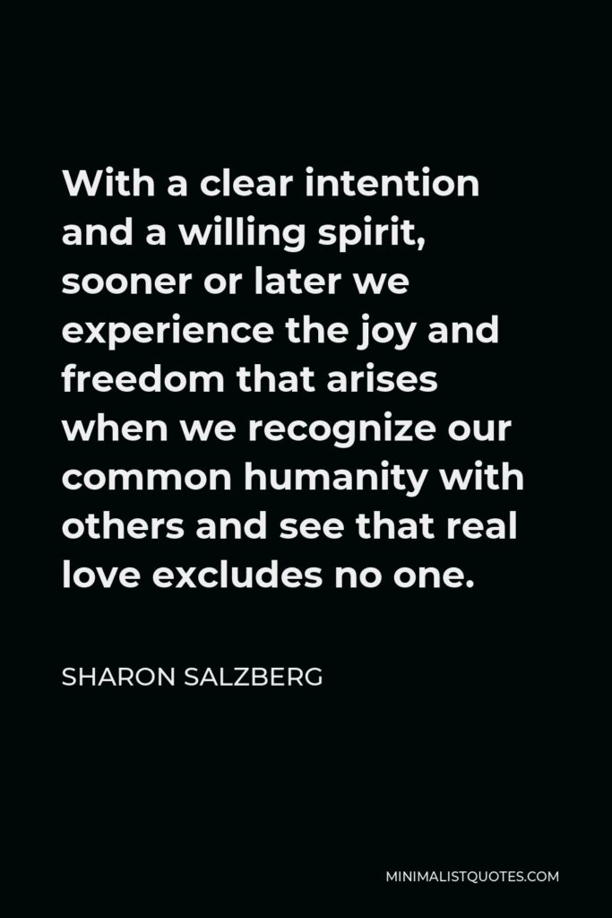 Sharon Salzberg Quote - With a clear intention and a willing spirit, sooner or later we experience the joy and freedom that arises when we recognize our common humanity with others and see that real love excludes no one.