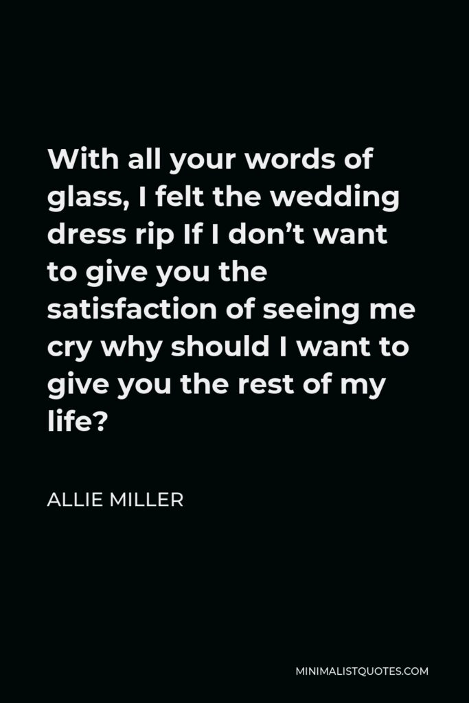 Allie Miller Quote - With all your words of glass, I felt the wedding dress rip If I don’t want to give you the satisfaction of seeing me cry why should I want to give you the rest of my life?
