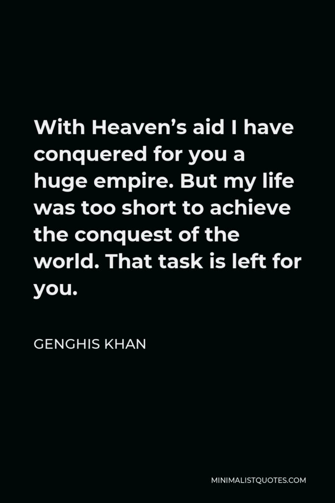 Genghis Khan Quote - With Heaven’s aid I have conquered for you a huge empire. But my life was too short to achieve the conquest of the world. That task is left for you.