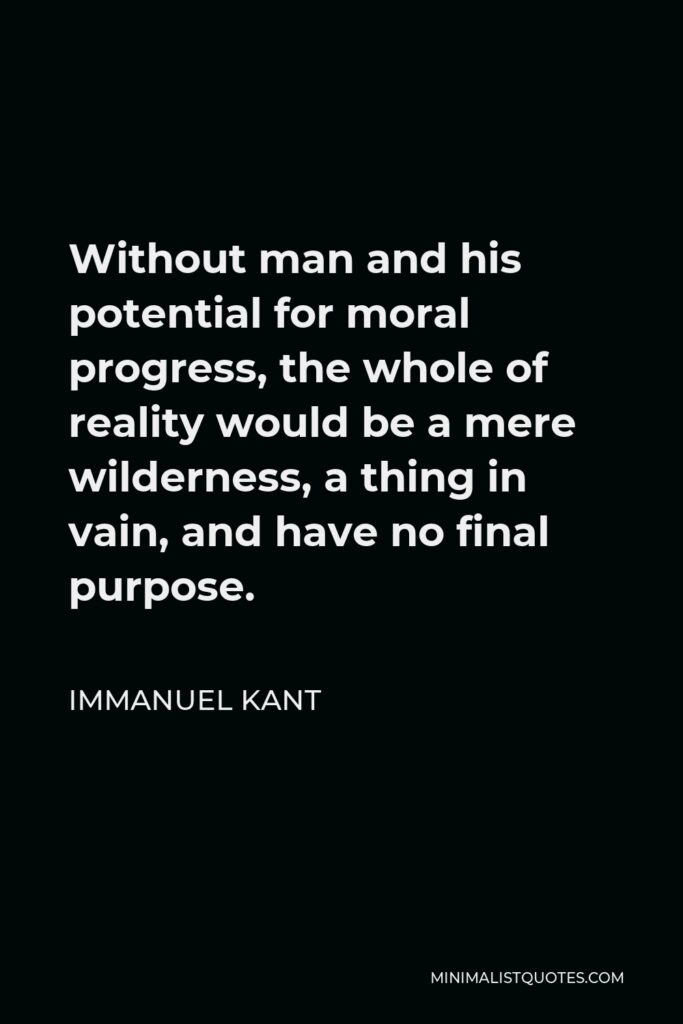 Immanuel Kant Quote - Without man and his potential for moral progress, the whole of reality would be a mere wilderness, a thing in vain, and have no final purpose.