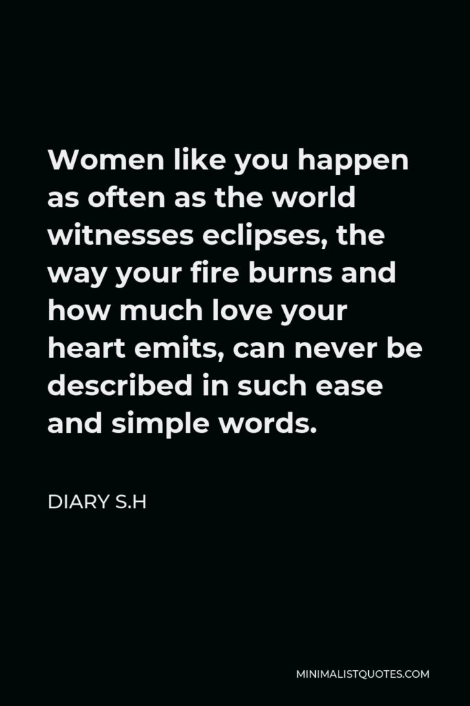 Diary S.H Quote - Women like you happen as often as the world witnesses eclipses, the way your fire burns and how much love your heart emits, can never be described in such ease and simple words.