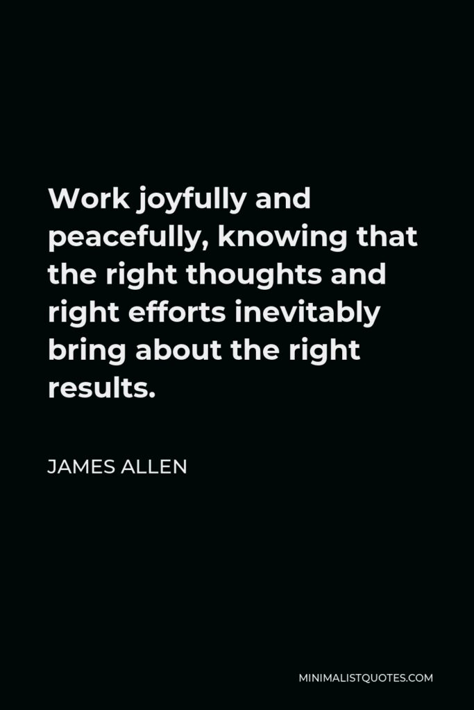 James Allen Quote - Work joyfully and peacefully, knowing that the right thoughts and right efforts inevitably bring about the right results.