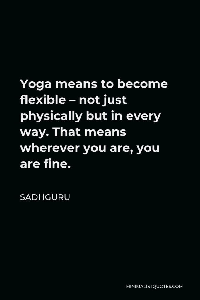 Sadhguru Quote - Yoga means to become flexible – not just physically but in every way. That means wherever you are, you are fine.