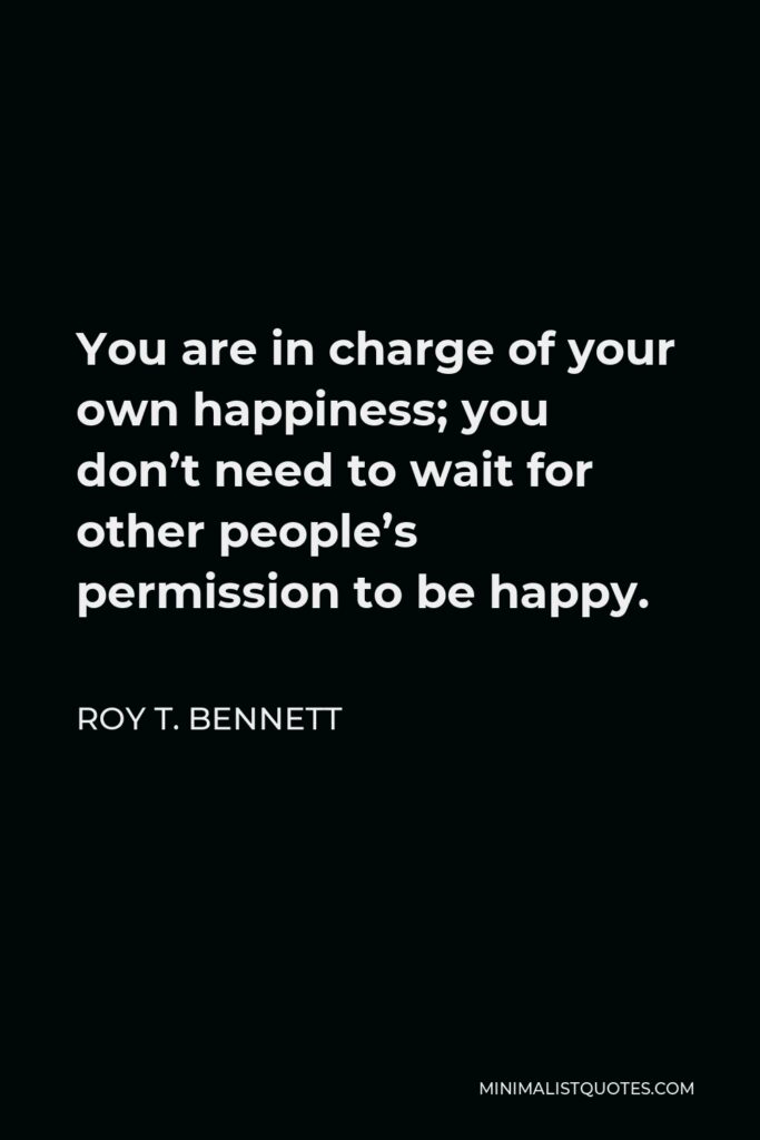 Roy T. Bennett Quote - You are in charge of your own happiness; you don’t need to wait for other people’s permission to be happy.