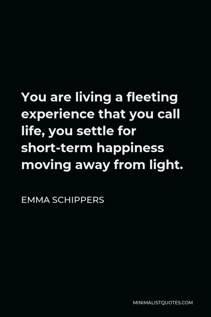 Emma Schippers Quote - You are living a fleeting experience that you call life, you settle for short-term happiness moving away from light.
