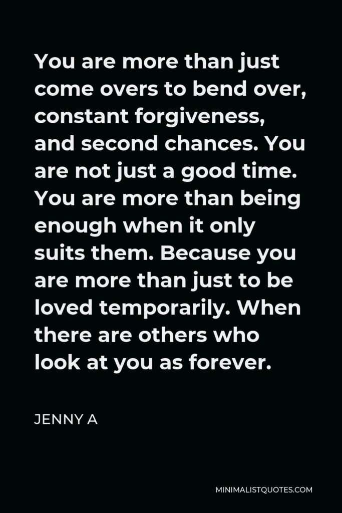 Jenny A Quote - You are more than just come overs to bend over, constant forgiveness, and second chances. You are not just a good time. You are more than being enough when it only suits them. Because you are more than just to be loved temporarily. When there are others who look at you as forever.