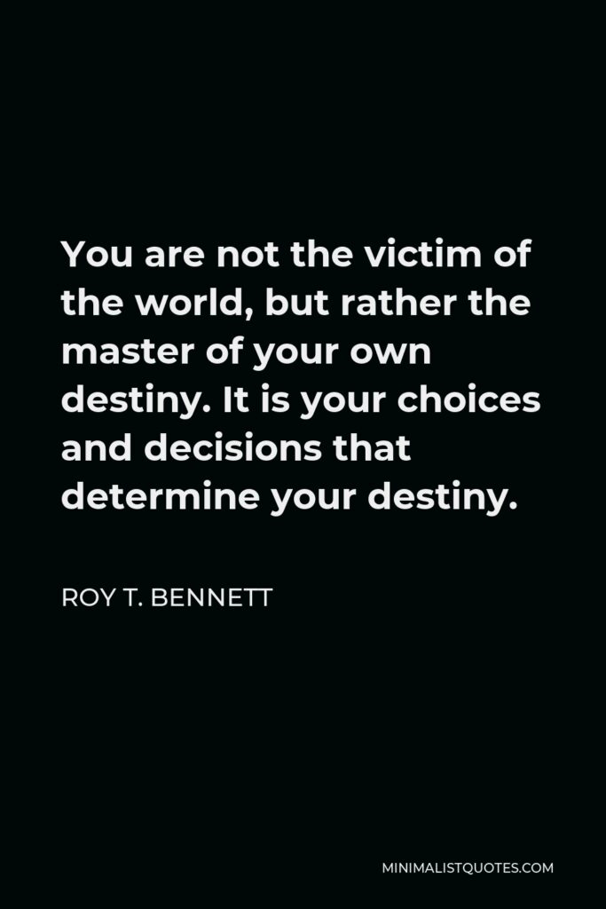 Roy T. Bennett Quote - You are not the victim of the world, but rather the master of your own destiny. It is your choices and decisions that determine your destiny.