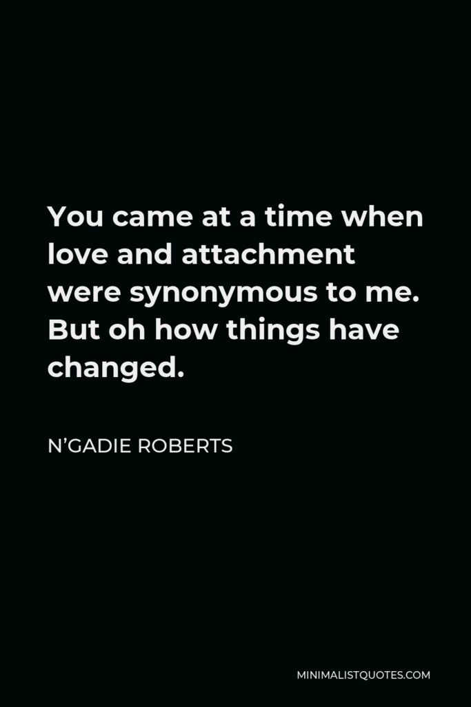 N’Gadie Roberts Quote - You came at a time when love and attachment were synonymous to me. But oh how things have changed.