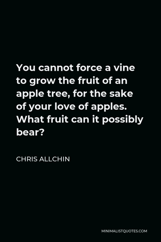 Chris Allchin Quote - You cannot force a vine to grow the fruit of an apple tree, for the sake of your love of apples. What fruit can it possibly bear?