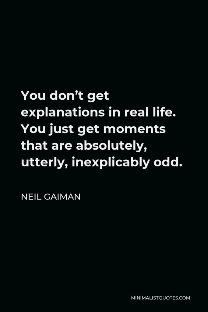 Neil Gaiman Quote - You don’t get explanations in real life. You just get moments that are absolutely, utterly, inexplicably odd.