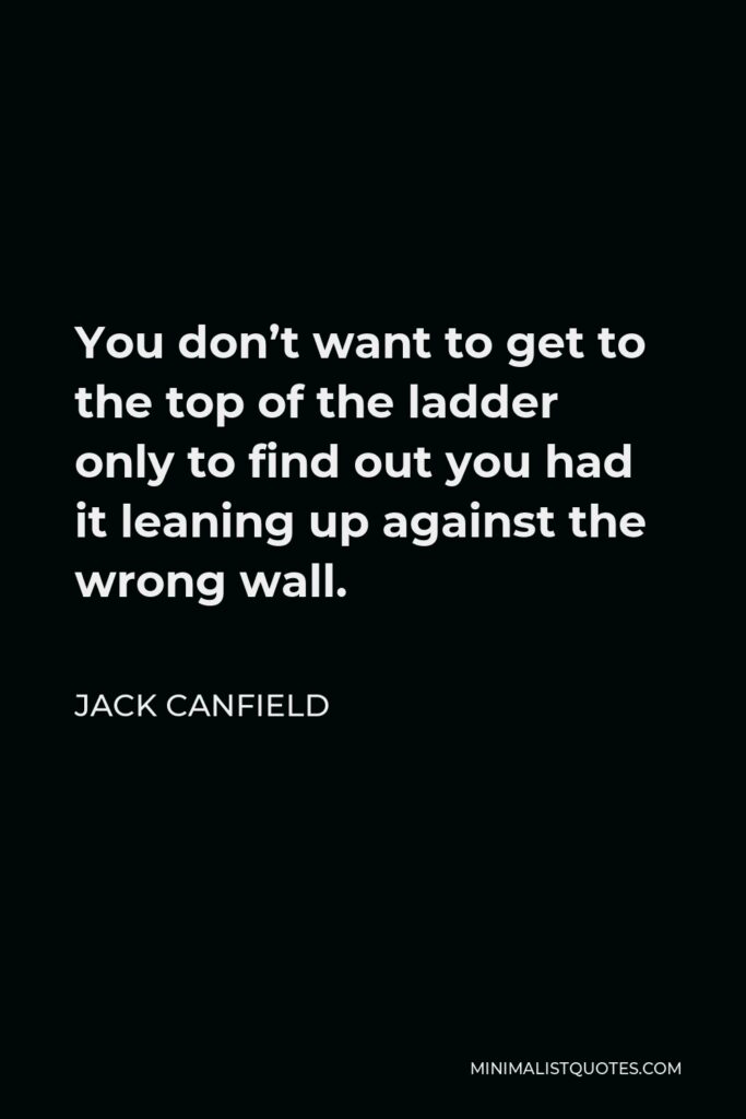 Jack Canfield Quote - You don’t want to get to the top of the ladder only to find out you had it leaning up against the wrong wall.
