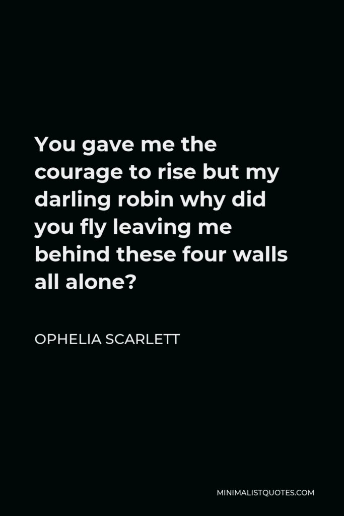 Ophelia Scarlett Quote - You gave me the courage to rise but my darling robin why did you fly leaving me behind these four walls all alone?