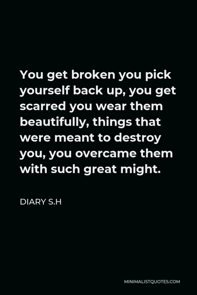 Diary S.H Quote - You get broken you pick yourself back up, you get scarred you wear them beautifully, things that were meant to destroy you, you overcame them with such great might.