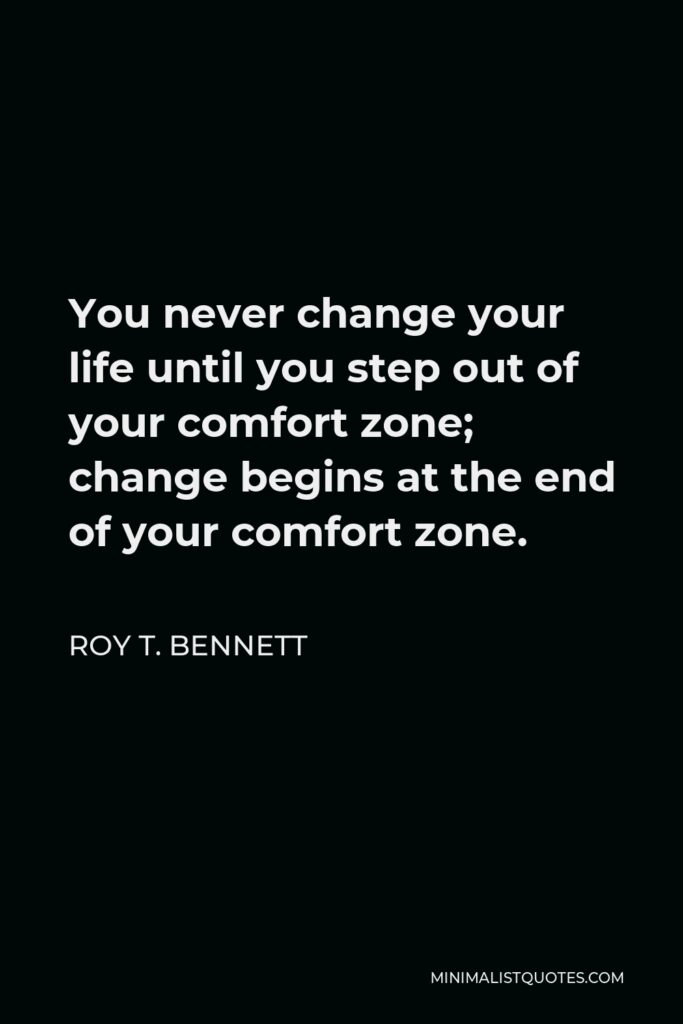Roy T. Bennett Quote - You never change your life until you step out of your comfort zone; change begins at the end of your comfort zone.