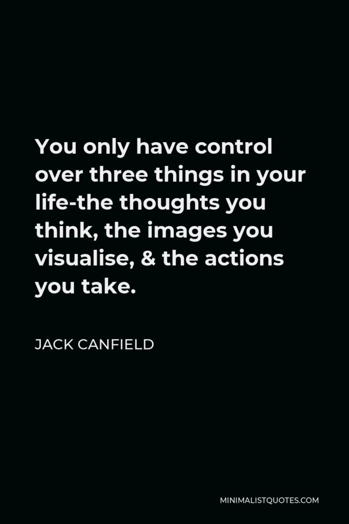 Jack Canfield Quote - You only have control over three things in your life-the thoughts you think, the images you visualise, & the actions you take.