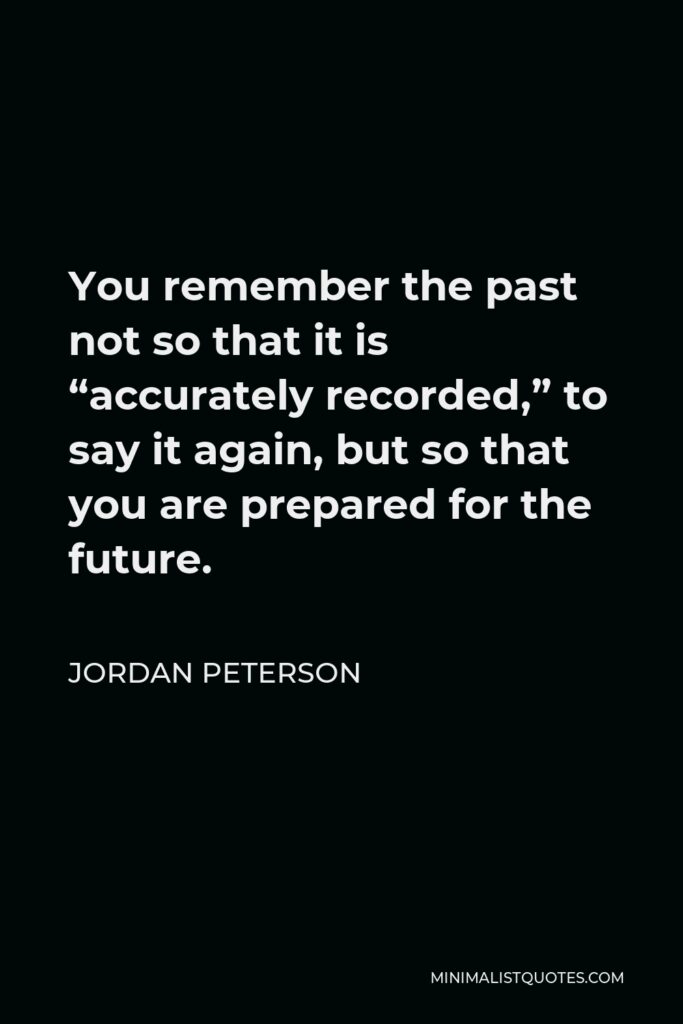 Jordan Peterson Quote - You remember the past not so that it is “accurately recorded,” to say it again, but so that you are prepared for the future.