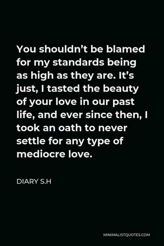 Diary S.H Quote - You shouldn’t be blamed for my standards being as high as they are. It’s just, I tasted the beauty of your love in our past life, and ever since then, I took an oath to never settle for any type of mediocre love.