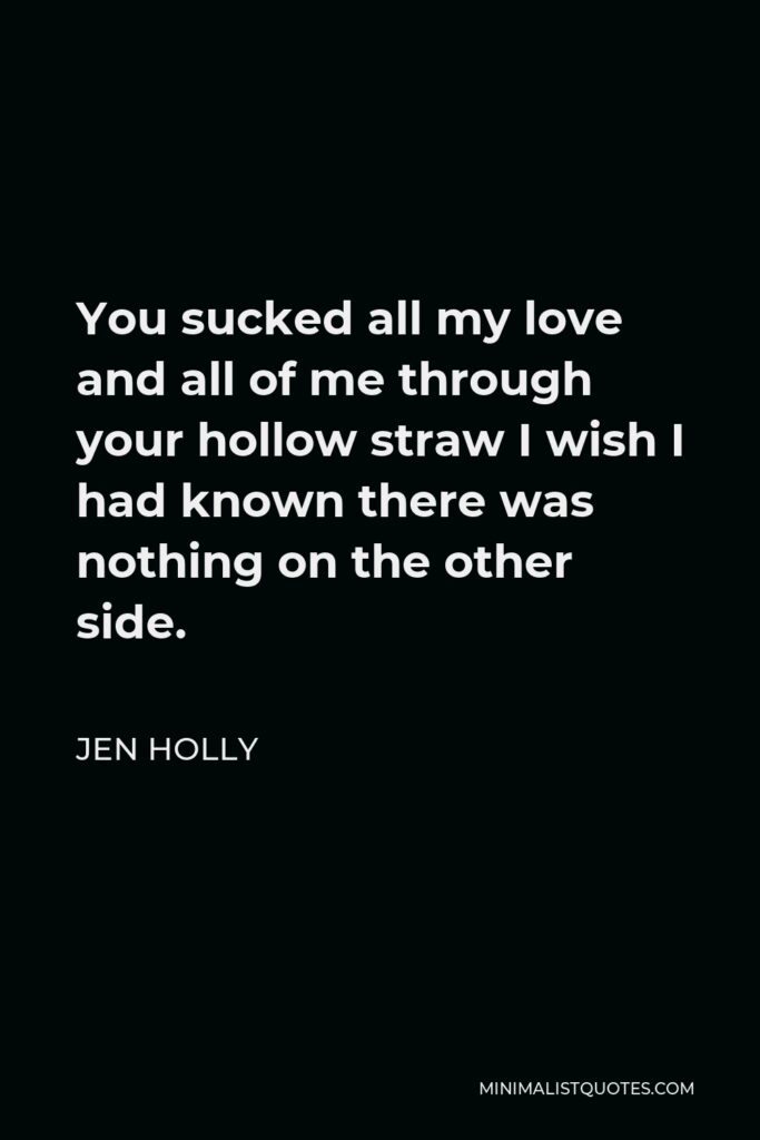 Jen Holly Quote - You sucked all my love and all of me through your hollow straw I wish I had known there was nothing on the other side.